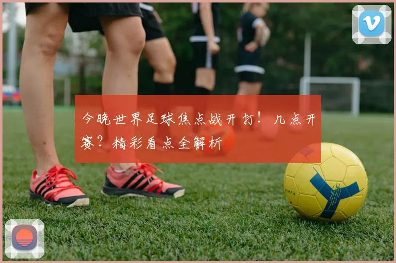 今晚世界足球焦点战开打！几点开赛？精彩看点全解析