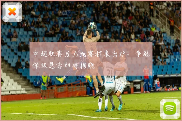 中超联赛后九轮赛程表出炉，争冠保级悬念即将揭晓