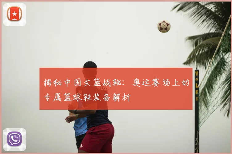 揭秘中国女篮战靴：奥运赛场上的专属篮球鞋装备解析