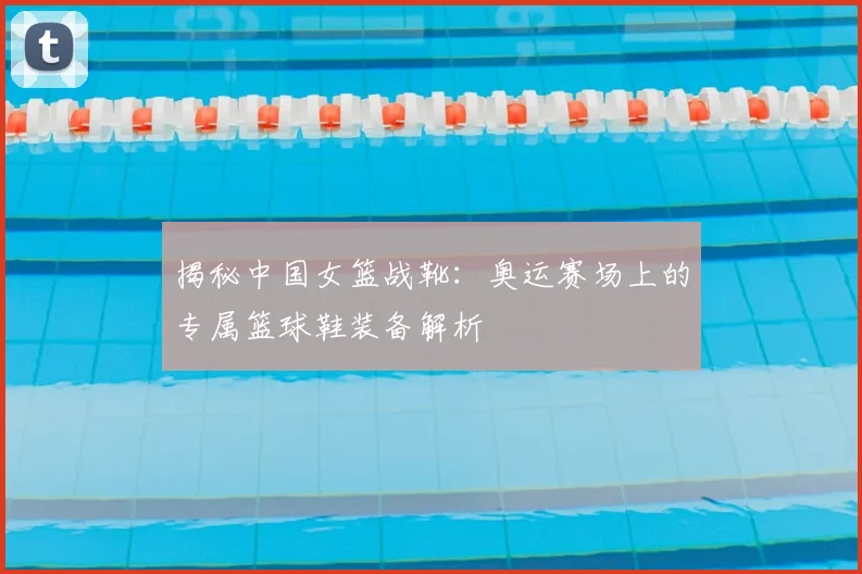 揭秘中国女篮战靴：奥运赛场上的专属篮球鞋装备解析