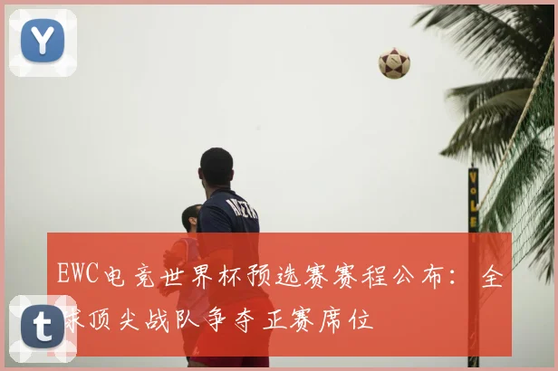 EWC电竞世界杯预选赛赛程公布：全球顶尖战队争夺正赛席位