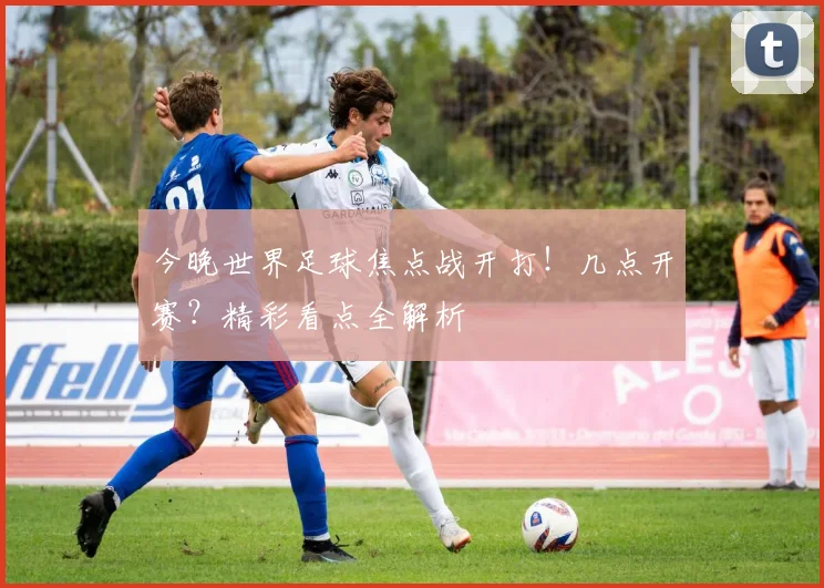 今晚世界足球焦点战开打！几点开赛？精彩看点全解析
