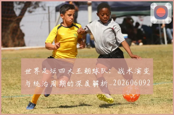 世界足坛四大王朝球队：战术演变与统治周期的深度解析_20260609201400