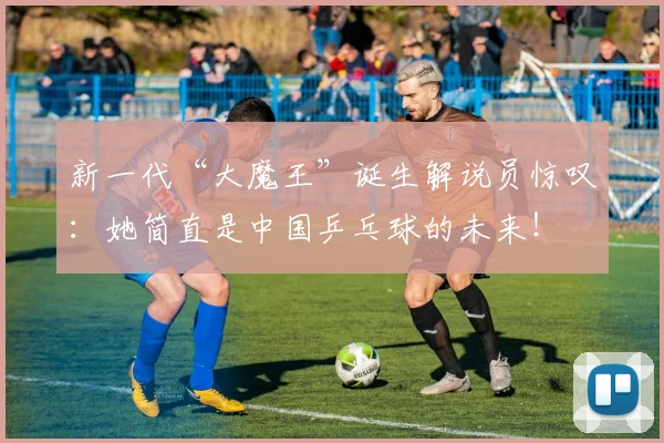 新一代“大魔王”诞生解说员惊叹：她简直是中国乒乓球的未来！