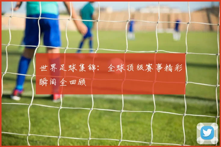 世界足球集锦：全球顶级赛事精彩瞬间全回顾