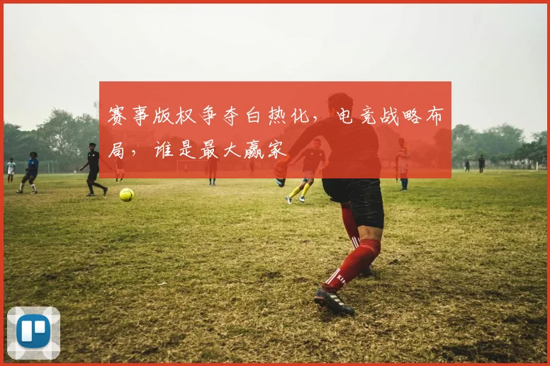 赛事版权争夺白热化，电竞战略布局，谁是最大赢家