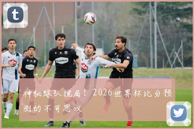 神秘球队搅局！2026世界杯比分预测的不可思议