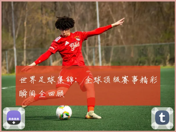 世界足球集锦：全球顶级赛事精彩瞬间全回顾