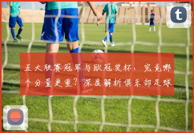 五大联赛冠军与欧冠奖杯，究竟哪个分量更重？深度解析俱乐部足球的终极荣誉之争_20260611141022